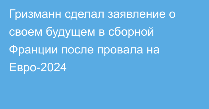 Гризманн сделал заявление о своем будущем в сборной Франции после провала на Евро-2024