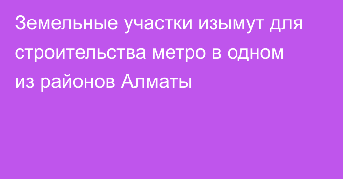 Земельные участки изымут для строительства метро в одном из районов Алматы