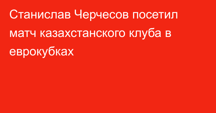 Станислав Черчесов посетил матч казахстанского клуба в еврокубках