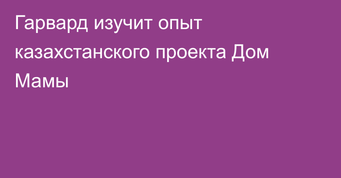 Гарвард изучит опыт казахстанского проекта Дом Мамы