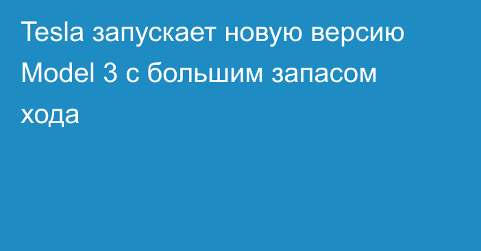 Tesla запускает новую версию Model 3 с большим запасом хода