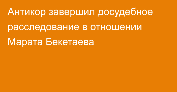 Антикор завершил досудебное расследование в отношении Марата Бекетаева