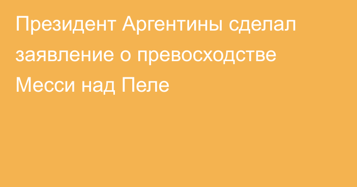 Президент Аргентины сделал заявление о превосходстве Месси над Пеле