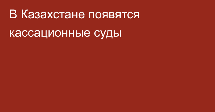 В Казахстане появятся кассационные суды