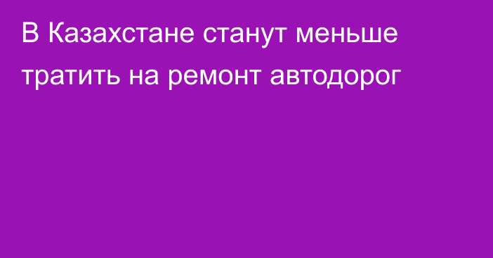 В Казахстане станут меньше тратить на ремонт автодорог