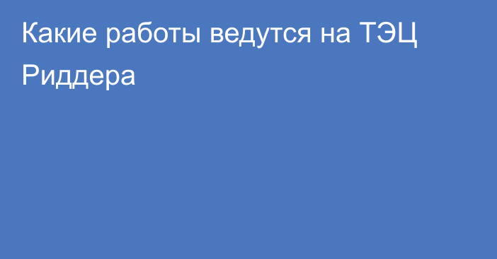 Какие работы ведутся на ТЭЦ Риддера