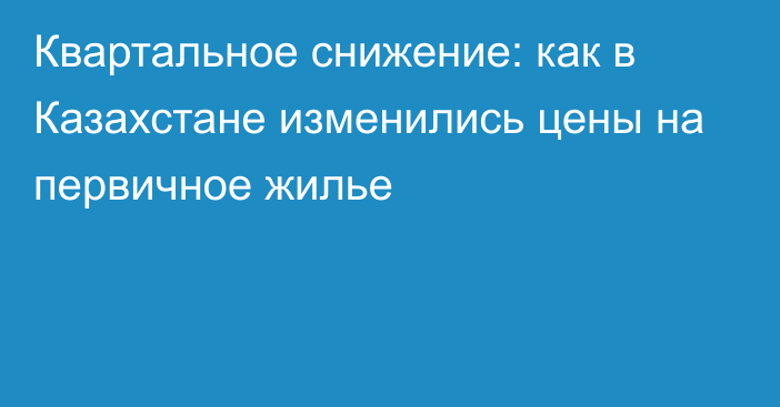 Квартальное снижение: как в Казахстане изменились цены на первичное жилье