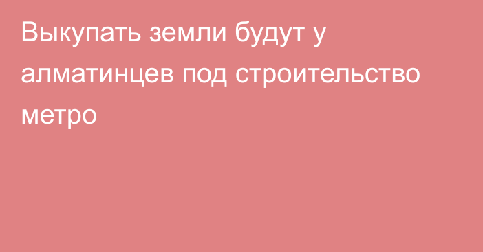 Выкупать земли будут у алматинцев под строительство метро