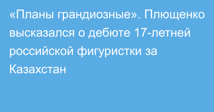 «Планы грандиозные». Плющенко высказался о дебюте 17-летней российской фигуристки за Казахстан