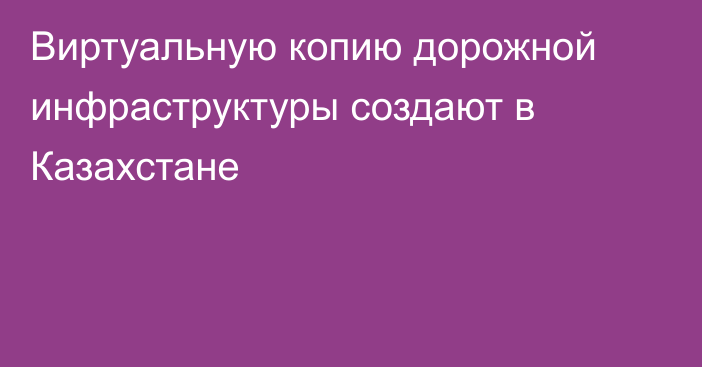 Виртуальную копию дорожной инфраструктуры создают в Казахстане