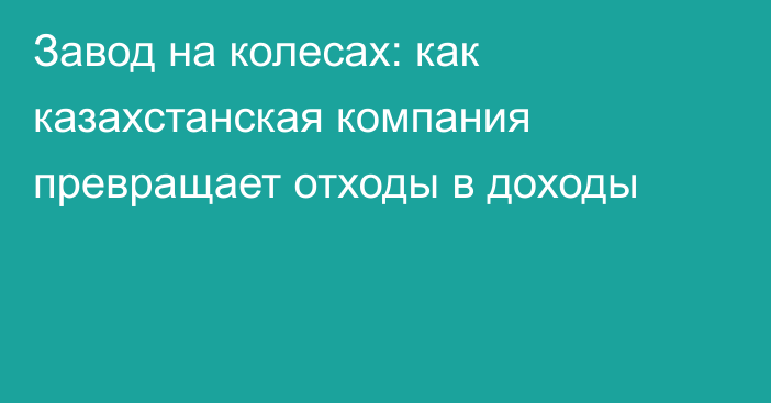 Завод на колесах: как казахстанская компания превращает отходы в доходы