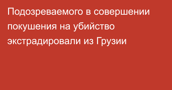 Подозреваемого в совершении покушения на убийство экстрадировали из Грузии