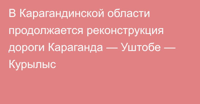 В Карагандинской области продолжается реконструкция дороги Караганда — Уштобе — Курылыс