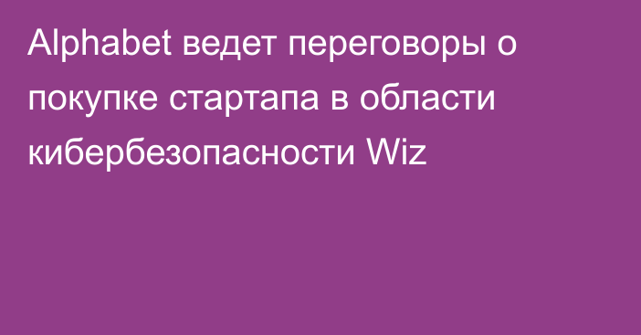 Alphabet ведет переговоры о покупке стартапа в области кибербезопасности Wiz