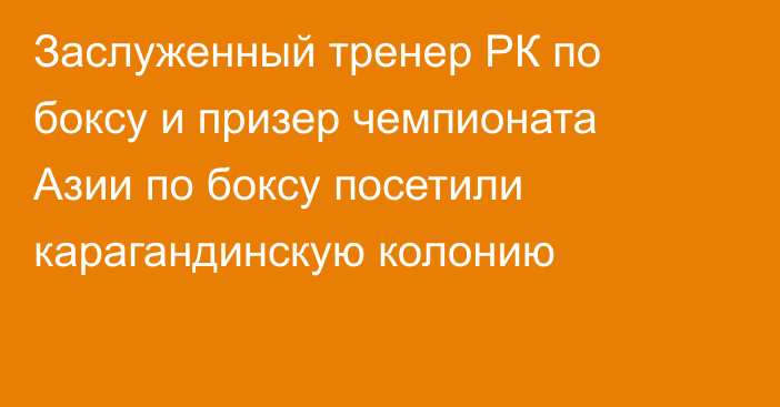 Заслуженный тренер РК по боксу и призер чемпионата Азии по боксу посетили карагандинскую колонию