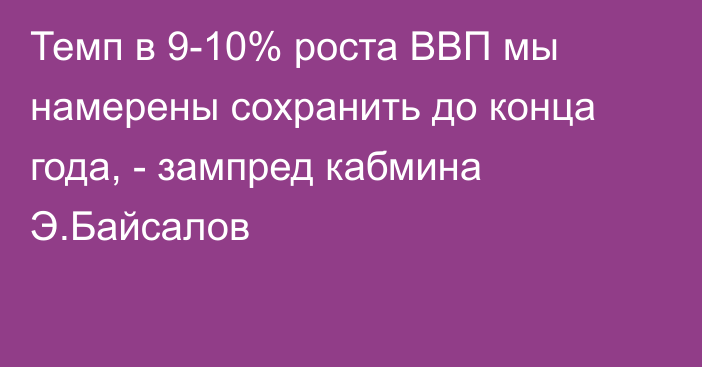 Темп в 9-10% роста ВВП мы намерены сохранить до конца года, - зампред кабмина Э.Байсалов