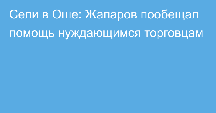 Сели в Оше: Жапаров пообещал помощь нуждающимся торговцам