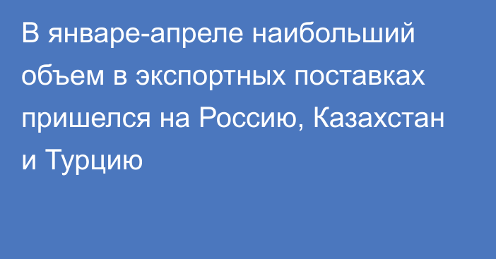 В январе-апреле наибольший объем в экспортных поставках пришелся на Россию, Казахстан и Турцию