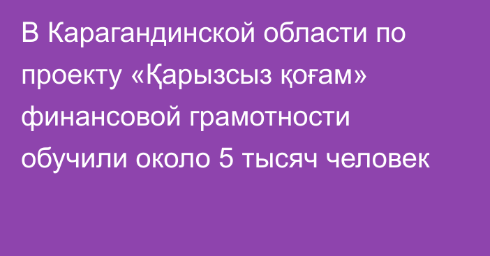 В Карагандинской области по проекту «Қарызсыз қоғам» финансовой грамотности обучили около 5 тысяч человек