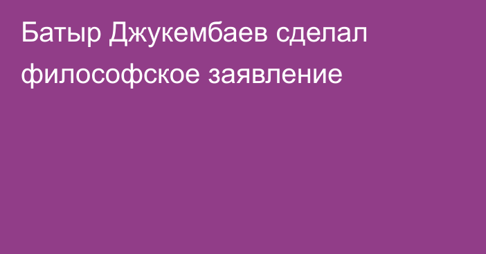 Батыр Джукембаев сделал философское заявление