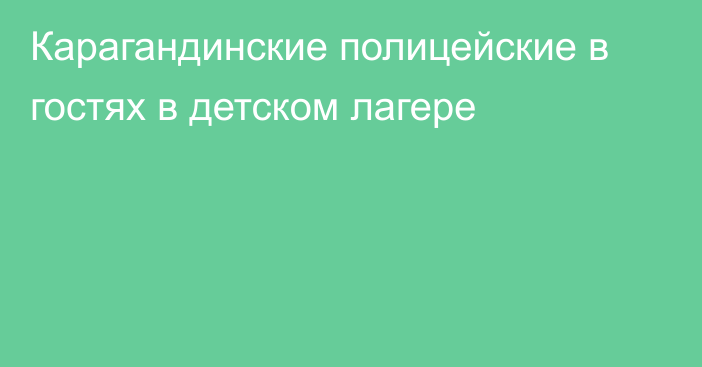 Карагандинские полицейские в гостях в детском лагере