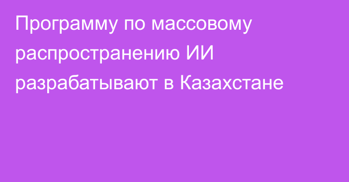 Программу по массовому распространению ИИ разрабатывают в Казахстане