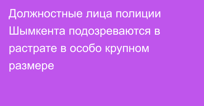 Должностные лица полиции Шымкента подозреваются в растрате в особо крупном размере