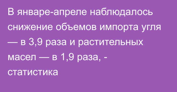 В январе-апреле наблюдалось снижение объемов импорта угля — в 3,9 раза и растительных масел — в 1,9 раза, - статистика