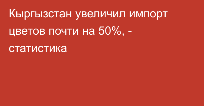 Кыргызстан увеличил импорт цветов почти на 50%, - статистика