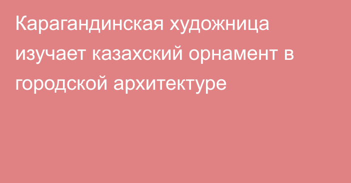 Карагандинская художница изучает казахский орнамент в городской архитектуре