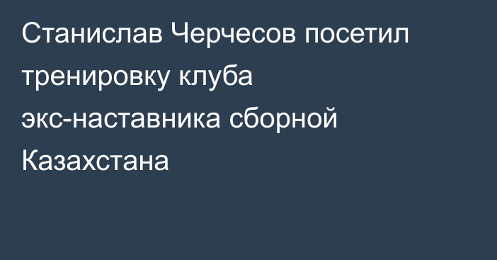 Станислав Черчесов посетил тренировку клуба экс-наставника сборной Казахстана