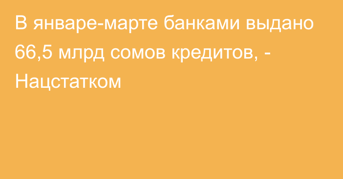 В январе-марте банками выдано 66,5 млрд сомов кредитов, - Нацстатком