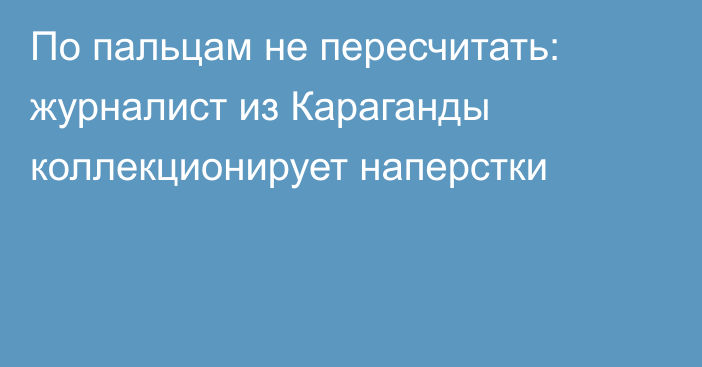 По пальцам не пересчитать: журналист из Караганды коллекционирует наперстки