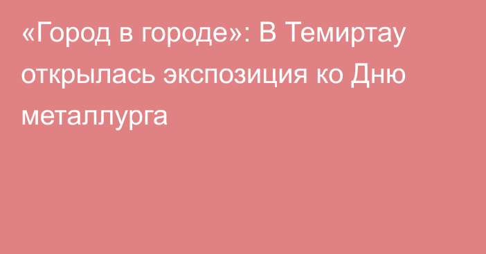 «Город в городе»: В Темиртау открылась экспозиция ко Дню металлурга