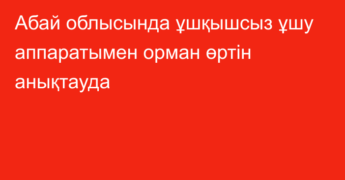 Абай облысында ұшқышсыз ұшу аппаратымен орман өртін анықтауда