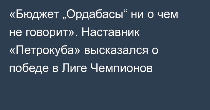 «Бюджет „Ордабасы“ ни о чем не говорит». Наставник «Петрокуба» высказался о победе в Лиге Чемпионов