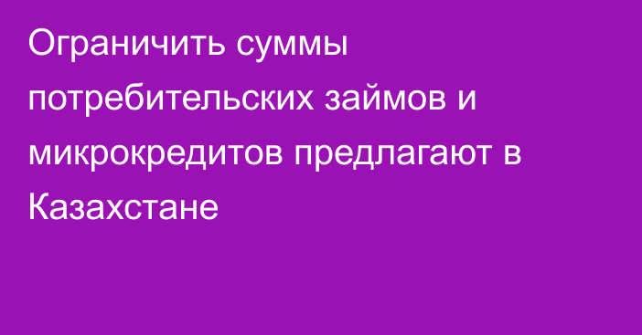 Ограничить суммы потребительских займов и микрокредитов предлагают в Казахстане