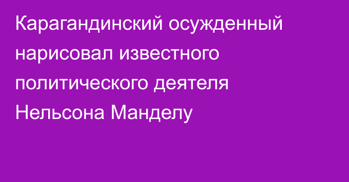 Карагандинский осужденный нарисовал известного политического деятеля Нельсона Манделу