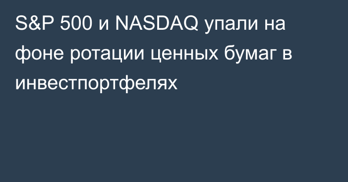 S&P 500 и NASDAQ упали на фоне ротации ценных бумаг в инвестпортфелях