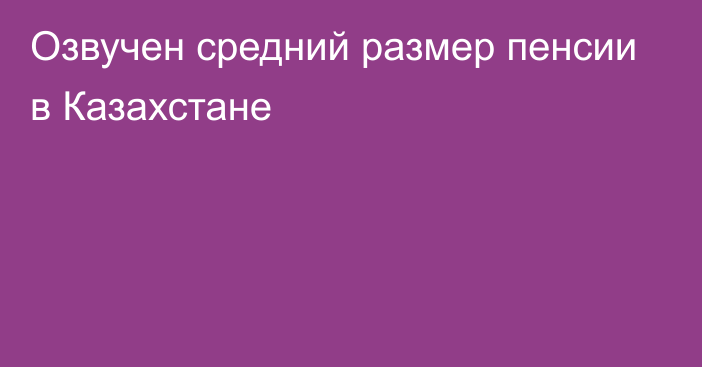 Озвучен средний размер пенсии в Казахстане