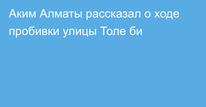 Аким Алматы рассказал о ходе пробивки улицы Толе би