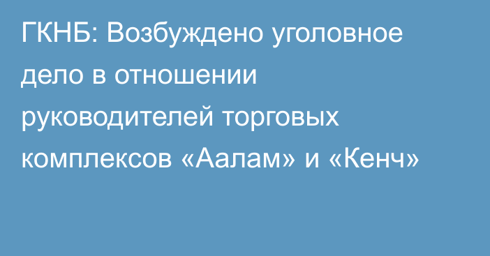 ГКНБ: Возбуждено уголовное дело в отношении руководителей торговых комплексов «Аалам» и «Кенч»