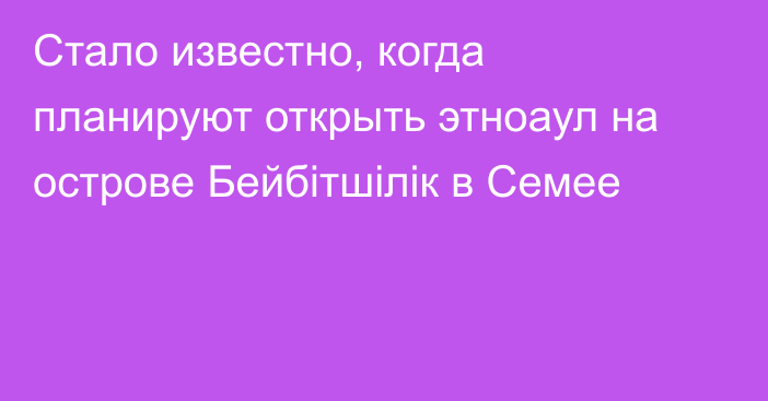 Стало известно, когда планируют открыть этноаул на острове Бейбітшілік в Семее