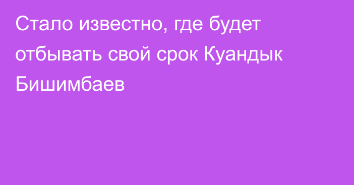 Стало известно, где будет отбывать свой срок Куандык Бишимбаев