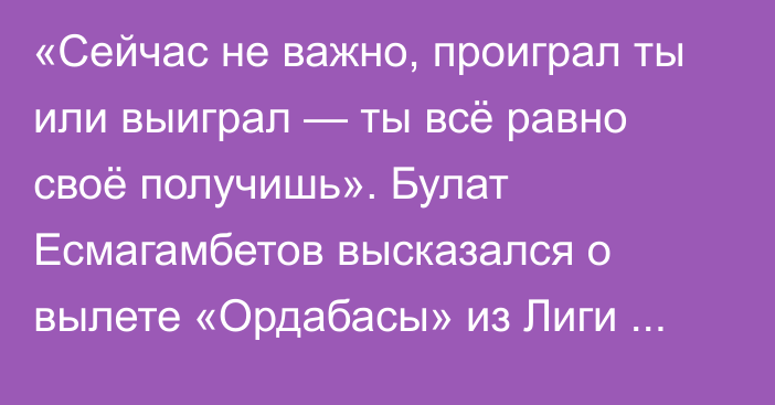 «Cейчас не важно, проиграл ты или выиграл — ты всё равно своё получишь». Булат Есмагамбетов высказался о вылете «Ордабасы» из Лиги Чемпионов