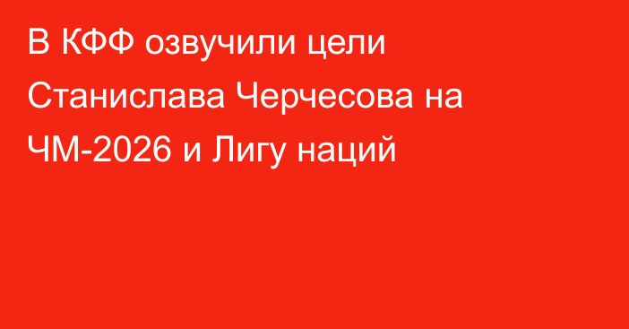 В КФФ озвучили цели Станислава Черчесова на ЧМ-2026 и Лигу наций