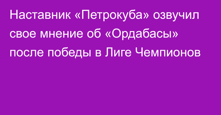 Наставник «Петрокуба» озвучил свое мнение об «Ордабасы» после победы в Лиге Чемпионов