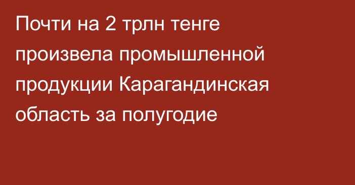 Почти на 2 трлн тенге произвела промышленной продукции Карагандинская область за полугодие