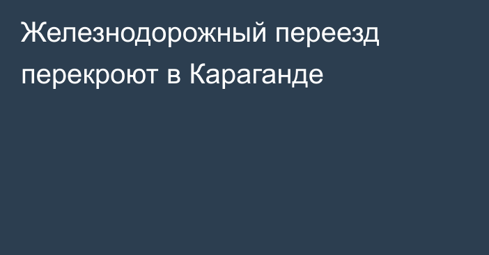 Железнодорожный переезд перекроют в Караганде