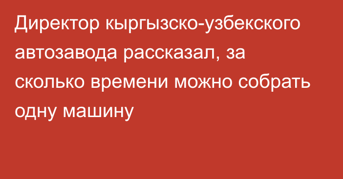 Директор кыргызско-узбекского автозавода рассказал, за сколько времени можно собрать одну машину